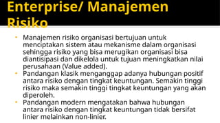Enterprise/ Manajemen
Risiko
• Manajemen risiko organisasi bertujuan untuk
menciptakan sistem atau mekanisme dalam organisasi
sehingga risiko yang bisa merugikan organisasi bisa
diantisipasi dan dikelola untuk tujuan meningkatkan nilai
perusahaan (Value added).
• Pandangan klasik menganggap adanya hubungan positif
antara risiko dengan tingkat keuntungan. Semakin tinggi
risiko maka semakin tinggi tingkat keuntungan yang akan
diperoleh.
• Pandangan modern mengatakan bahwa hubungan
antara risiko dengan tingkat keuntungan tidak bersifat
linier melainkan non-linier.
 
