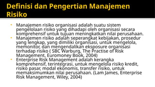 Definisi dan Pengertian Manajemen
Risiko
• Manajemen risiko organisasi adalah suatu sistem
pengelolaan risiko yang dihadapi oleh organisasi secara
komprehensif untuk tujuan meningkatkan nilai perusahaan.
• Manajemen risiko adalah seperangkat kebijakan, prosedur
yang lengkap, yang dimiliki organisasi, untuk mengelola,
memonitor, dan mengendalikan eksposure organisasi
terhadap risiko ( SBC Warburg, The Practise of Risk
Management, Euromoney Book, 2004)
• Enterprise Risk Management adalah kerangka
komprehensif, terintegrasi, untuk mengelola risiko kredit,
risiko pasar, modal ekonomis, transfer risiko, untuk
memaksimumkan nilai perusahaan. (Lam James, Enterprise
Risk Management, Wiley, 2004)
 