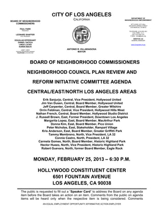 CITY OF LOS ANGELES
                                                                                                                 DEPARTMENT OF
BOARD OF NEIGHBORHOOD
                                                                    CALIFORNIA                             NEIGHBORHOOD EMPOWERMENT

    COMMISSIONERS                                                                                                20th FLOOR, CITY HALL
                                                                                                              200 NORTH SPRING STREET
                                                                                                                LOS ANGELES, CA 90012
          PAUL PARK
              PRESIDENT
                                                                                                              TELEPHONE: (213) 978-1551
                                                                                                                   TOLL-FREE: 3-1-1
   LEONARD SHAFFER                                                                                                FAX: (213) 978-1751
           VICE PRESIDENT                                                                                       E-MAIL: done@lacity.org

                                                                                                                   GRAYCE LIU
  DOUGLAS EPPERHART                                                                                              GENERAL MANAGER
    DANIEL GATICA
     LINDA LUCKS                                                                                                www.EmpowerLA.org
     KAREN MACK
            JANET LINDO                                        ANTONIO R. VILLARAIGOSA
    Executive Administrative Assistant
     TELEPHONE: (213) 978-1551
                                                                       MAYOR




                             BOARD OF NEIGHBORHOOD COMMISSIONERS

                        NEIGHBORHOOD COUNCIL PLAN REVIEW AND

                                  REFORM INITIATIVE COMMITTEE AGENDA

                        CENTRAL/EAST/NORTH LOS ANGELES AREAS
                                              Erik Sanjurjo, Central, Vice President, Hollywood United
                                             Jim Van Dusen, Central, Board Member, Hollywood United
                                              Jeff Carpenter, Central, Board Member, Greater Wilshire
                                            Orrin Feldman, Central, Vice President, Hollywood Hills West
                                         Nathan French, Central, Board Member, Hollywood Studio District
                                         J. Russell Brown, East, Former President, Downtown Los Angeles
                                               Margarita Lopez, East, Board Member, MacArthur Park
                                                    Donna Kim, East, Board Member, Pico Union
                                                 Peter Nicholas, East, Stakeholder, Rampart Village
                                              Kris Anderson, East, Board Member, Greater Griffith Park
                                                   Tammy Membreno, North, Vice President, LA 32
                                                       Connie Castro, North, President, LA 32
                                           Carmela Gomes, North, Board Member, Historic Highland Park
                                             Hector Huezo, North, Vice President, Historic Highland Park
                                             Robert Guevara, North, former Board Member, Eagle Rock


                                    MONDAY, FEBRUARY 25, 2013 – 6:30 P.M.

                                          HOLLYWOOD CONSTITUENT CENTER
                                               6501 FOUNTAIN AVENUE
                                               LOS ANGELES, CA 90038
            The public is requested to fill out a “Speaker Card” to address the Board on any agenda
            item before the Board takes an action on an item. Comments from the public on agenda
            items will be heard only when the respective item is being considered. Comments
                                             AN EQUAL EMPLOYMENT OPPORTUNITY AFFIRMATIVE ACTION EMPLOYER
 