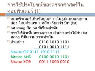 การใช้ประโยชน์ของตรรกศาสตร์ใน
คอมพิวเตอร์ (1)
 คอมพิวเตอร์เก็บข้อมูลต่างๆในรูปแบบเลขฐาน
สอง โดยตัวเลข 1 หลัก เรียกว่า บิท (bit)
 bit string คือ bit ที่เรียงลำดับ
 การใช้ตัวเชื่อมทางตรรก สามารถทำได้กับ bit
string ที่มีความยาวเท่ากัน
 ตัวอย่าง : 0110 1010 1101
0101 0010 1111
Bitwise OR 0111 1010 1111
Bitwise AND 0100 0010 1101
Bitwise XOR 0011 1000 0010
 