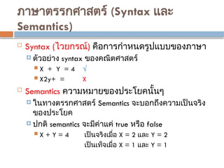 ภาษาตรรกศาสตร์ (Syntax และ
Semantics)
 Syntax (ไวยกรณ์) คือการกำหนดรูปแบบของภาษา
 ตัวอย่าง syntax ของคณิตศาสตร์
 X + Y = 4 √
 X2y+ = X
 Semantics ความหมายของประโยคนั้นๆ
 ในทางตรรกศาสตร์ Semantics จะบอกถึงความเป็นจริง
ของประโยค
 ปกติ semantics จะมีค่าแค่ true หรือ false
 X + Y = 4 เป็นจริงเมื่อ X = 2 และ Y = 2
เป็นเท็จเมื่อ X = 1 และ Y = 1
 