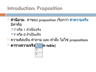 Introduction: Proposition
 คำนิยาม: ค่าของ proposition เรียกว่า ค่าความจริง
มีค่าคือ
 T หรือ 1 ถ้าเป็นจริง
 F หรือ 0 ถ้าเป็นเท็จ
 ความคิดเห็น คำถาม และ คำสั่ง ไม่ใช่ propositions
 ตารางความจริง (Truth table)
p
T
F
 