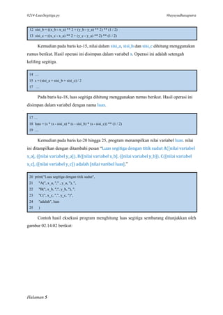 0214-LuasSegitiga.py #bayuyudhasaputra
Halaman 5
12 sisi_b = ((x_b - x_a) ** 2 + (y_b - y_a) ** 2) ** (1 / 2)
13 sisi_c = ((x_c - x_a) ** 2 + (y_c - y_a) ** 2) ** (1 / 2)
Kemudian pada baris ke-15, nilai dalam sisi_a, sisi_b dan sisi_c dihitung menggunakan
rumus berikut. Hasil operasi ini disimpan dalam variabel s. Operasi ini adalah setengah
keliling segitiga.
14 …
15 s = (sisi_a + sisi_b + sisi_c) / 2
17 …
Pada baris ke-18, luas segitiga dihitung menggunakan rumus berikut. Hasil operasi ini
disimpan dalam variabel dengan nama luas.
17 …
18 luas = (s * (s - sisi_a) * (s - sisi_b) * (s - sisi_c)) ** (1 / 2)
19 …
Kemudian pada baris ke-20 hingga 25, program menampilkan nilai variabel luas. nilai
ini ditampilkan dengan ditambahi pesan “Luas segitiga dengan titik sudut A([nilai variabel
x_a], ([nilai variabel y_a]), B([nilai variabel x_b], ([nilai variabel y_b]), C([nilai variabel
x_c], ([nilai variabel y_c]) adalah [nilai varibel luas].”
20 print("Luas segitiga dengan titik sudut",
21 "A(", x_a, "," , y_a, "), ",
22 "B(", x_b, ",", y_b, "), ",
23 "C(", x_c, ",", y_c, ")",
24 "adalah", luas
25 )
Contoh hasil eksekusi program menghitung luas segitiga sembarang ditunjukkan oleh
gambar 02.14.02 berikut:
 