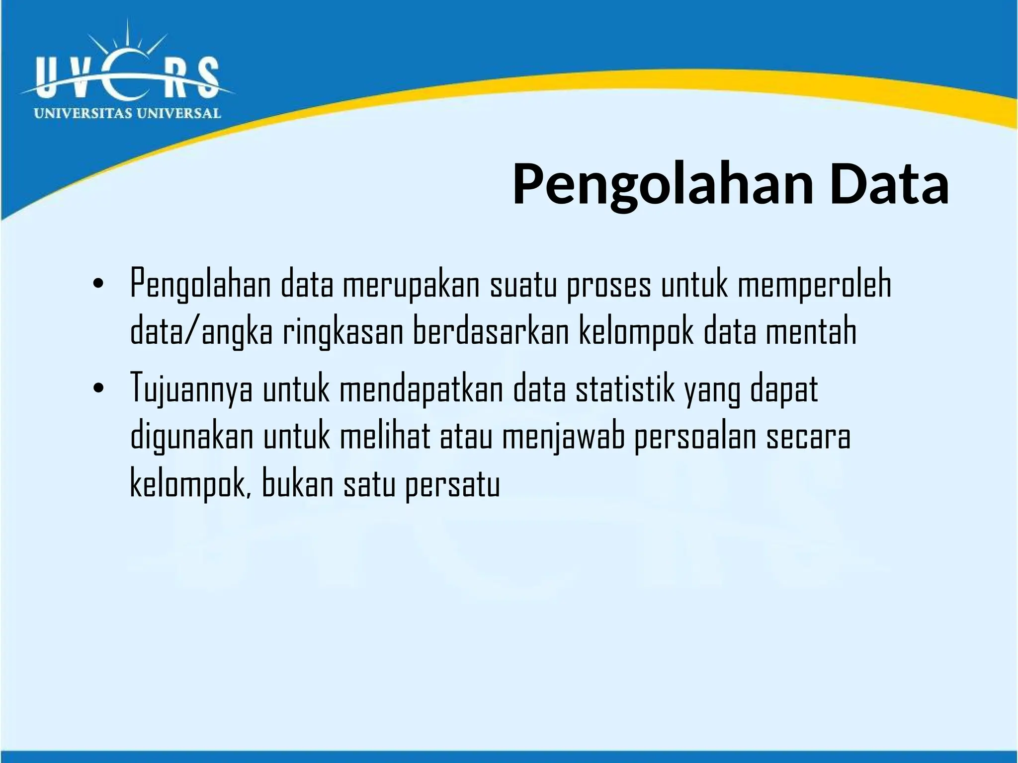 • Pengolahan data merupakan suatu proses untuk memperoleh
data/angka ringkasan berdasarkan kelompok data mentah
• Tujuannya untuk mendapatkan data statistik yang dapat
digunakan untuk melihat atau menjawab persoalan secara
kelompok, bukan satu persatu
Pengolahan Data
 