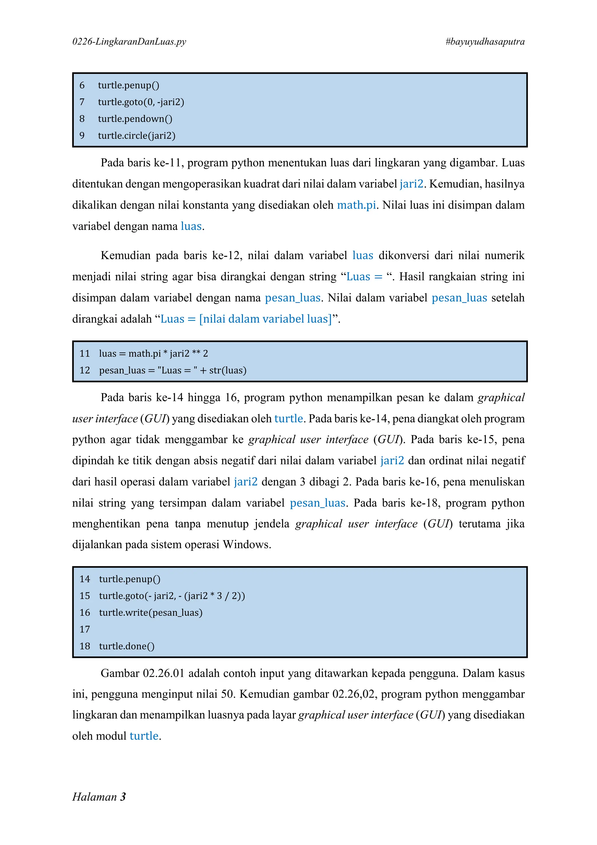 0226-LingkaranDanLuas.py #bayuyudhasaputra
Halaman 3
6 turtle.penup()
7 turtle.goto(0, -jari2)
8 turtle.pendown()
9 turtle.circle(jari2)
Pada baris ke-11, program python menentukan luas dari lingkaran yang digambar. Luas
ditentukan dengan mengoperasikan kuadrat dari nilai dalam variabel jari2. Kemudian, hasilnya
dikalikan dengan nilai konstanta yang disediakan oleh math.pi. Nilai luas ini disimpan dalam
variabel dengan nama luas.
Kemudian pada baris ke-12, nilai dalam variabel luas dikonversi dari nilai numerik
menjadi nilai string agar bisa dirangkai dengan string “Luas = “. Hasil rangkaian string ini
disimpan dalam variabel dengan nama pesan_luas. Nilai dalam variabel pesan_luas setelah
dirangkai adalah “Luas = [nilai dalam variabel luas]”.
11 luas = math.pi * jari2 ** 2
12 pesan_luas = "Luas = " + str(luas)
Pada baris ke-14 hingga 16, program python menampilkan pesan ke dalam graphical
user interface (GUI) yang disediakan oleh turtle. Pada baris ke-14, pena diangkat oleh program
python agar tidak menggambar ke graphical user interface (GUI). Pada baris ke-15, pena
dipindah ke titik dengan absis negatif dari nilai dalam variabel jari2 dan ordinat nilai negatif
dari hasil operasi dalam variabel jari2 dengan 3 dibagi 2. Pada baris ke-16, pena menuliskan
nilai string yang tersimpan dalam variabel pesan_luas. Pada baris ke-18, program python
menghentikan pena tanpa menutup jendela graphical user interface (GUI) terutama jika
dijalankan pada sistem operasi Windows.
14 turtle.penup()
15 turtle.goto(- jari2, - (jari2 * 3 / 2))
16 turtle.write(pesan_luas)
17
18 turtle.done()
Gambar 02.26.01 adalah contoh input yang ditawarkan kepada pengguna. Dalam kasus
ini, pengguna menginput nilai 50. Kemudian gambar 02.26,02, program python menggambar
lingkaran dan menampilkan luasnya pada layar graphical user interface (GUI) yang disediakan
oleh modul turtle.
 