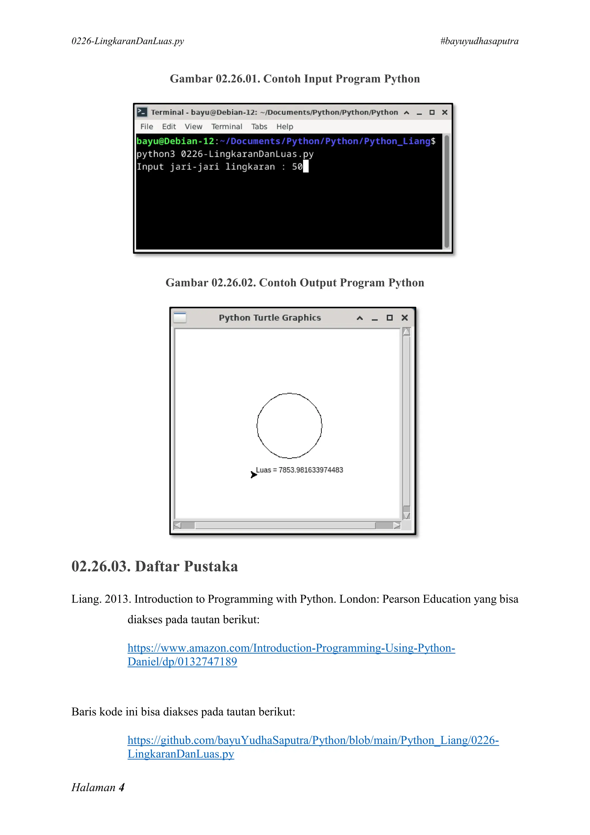 0226-LingkaranDanLuas.py #bayuyudhasaputra
Halaman 4
Gambar 02.26.01. Contoh Input Program Python
Gambar 02.26.02. Contoh Output Program Python
02.26.03. Daftar Pustaka
Liang. 2013. Introduction to Programming with Python. London: Pearson Education yang bisa
diakses pada tautan berikut:
https://www.amazon.com/Introduction-Programming-Using-Python-
Daniel/dp/0132747189
Baris kode ini bisa diakses pada tautan berikut:
https://github.com/bayuYudhaSaputra/Python/blob/main/Python_Liang/0226-
LingkaranDanLuas.py
 