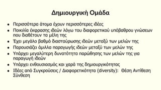 Δημιουργική Ομάδα
● Περισσότερα άτομα έχουν περισσότερες ιδέες
● Ποικιλία έκφρασης ιδεών λόγω του διαφορετικού υπόβαθρου γνώσεων
που διαθέτουν τα μέλη της
● Έχει μεγάλο βαθμό διασταύρωσης ιδεών μεταξύ των μελών της
● Παρουσιάζει άμιλλα παραγωγής ιδεών μεταξύ των μελών της
● Υπάρχει μεγαλύτερη δυνατότητα παρώθησης των μελών της για
παραγωγή ιδεών
● Υπάρχει ενθουσιασμός και χαρά της δημιουργικότητας
● Ιδέες από Συγκρούσεις / Διαφορετικότητα (diversity): Θέση Αντίθεση
Σύνθεση
 