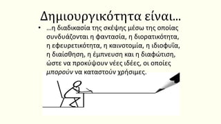 Δημιουργικότητα είναι...
• …η διαδικασία της σκέψης μέσω της οποίας
συνδυάζονται η φαντασία, η διορατικότητα,
η εφευρετικότητα, η καινοτομία, η ιδιοφυΐα,
η διαίσθηση, η έμπνευση και η διαφώτιση,
ώστε να προκύψουν νέες ιδέες, οι οποίες
μπορούν να καταστούν χρήσιμες.
 