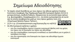 Σημείωμα Αδειοδότησης
• Το παρόν υλικό διατίθεται με τους όρους της άδειας χρήσης Creative
Commons Αναφορά, Όχι Παράγωγα Έργα Μη Εμπορική Χρήση 4.0 [1] ή
μεταγενέστερη, Διεθνής Έκδοση. Εξαιρούνται τα αυτοτελή έργα τρίτων
π.χ. φωτογραφίες, διαγράμματα κ.λ.π., τα οποία εμπεριέχονται σε αυτό
και τα οποία αναφέρονται μαζί με τους όρους χρήσης τους στο
«Σημείωμα Χρήσης Έργων Τρίτων».
• [1] h t t p ://creativecommons.org/licenses/by-nc-nd/4.0/
• Ως Μη Εμπορική ορίζεται η χρήση:
– που δεν περιλαμβάνει άμεσο ή έμμεσο οικονομικό όφελος από την χρήση
του έργου για το διανομέα του έργου και αδειοδόχο
– που δεν περιλαμβάνει οικονομική συναλλαγή ως προϋπόθεση για τη χρήση ή
πρόσβαση στο έργο
– που δεν προσπορίζει στο διανομέα του έργου και αδειοδόχο έμμεσο
οικονομικό
 
