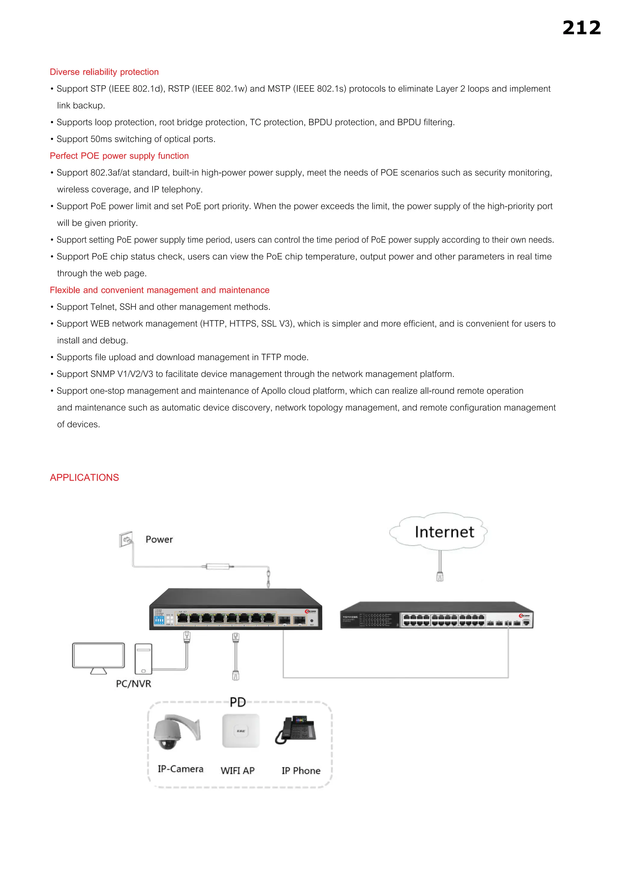 APPLICATIONS
Diverse reliability protection
• Support STP (IEEE 802.1d), RSTP (IEEE 802.1w) and MSTP (IEEE 802.1s) protocols to eliminate Layer 2 loops and implement
link backup.
• Supports loop protection, root bridge protection, TC protection, BPDU protection, and BPDU filtering.
• Support 50ms switching of optical ports.
Perfect POE power supply function
• Support 802.3af/at standard, built-in high-power power supply, meet the needs of POE scenarios such as security monitoring,
wireless coverage, and IP telephony.
• Support PoE power limit and set PoE port priority. When the power exceeds the limit, the power supply of the high-priority port
will be given priority.
• Support setting PoE power supply time period, users can control the time period of PoE power supply according to their own needs.
• Support PoE chip status check, users can view the PoE chip temperature, output power and other parameters in real time
through the web page.
Flexible and convenient management and maintenance
• Support Telnet, SSH and other management methods.
• Support WEB network management (HTTP, HTTPS, SSL V3), which is simpler and more efficient, and is convenient for users to
install and debug.
• Supports file upload and download management in TFTP mode.
• Support SNMP V1/V2/V3 to facilitate device management through the network management platform.
• Support one-stop management and maintenance of Apollo cloud platform, which can realize all-round remote operation
and maintenance such as automatic device discovery, network topology management, and remote configuration management
of devices.
212
 
