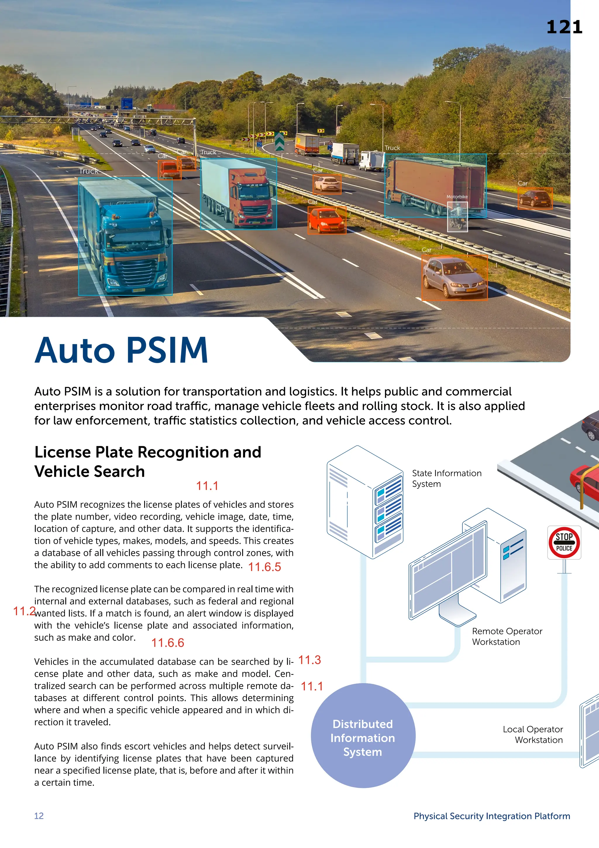 12 Physical Security Integration Platform
Auto PSIM
Auto PSIM is a solution for transportation and logistics. It helps public and commercial
enterprises monitor road traffic, manage vehicle fleets and rolling stock. It is also applied
for law enforcement, traffic statistics collection, and vehicle access control.
License Plate Recognition and
Vehicle Search
Auto PSIM recognizes the license plates of vehicles and stores
the plate number, video recording, vehicle image, date, time,
location of capture, and other data. It supports the identifica-
tion of vehicle types, makes, models, and speeds. This creates
a database of all vehicles passing through control zones, with
the ability to add comments to each license plate.
The recognized license plate can be compared in real time with
internal and external databases, such as federal and regional
wanted lists. If a match is found, an alert window is displayed
with the vehicle’s license plate and associated information,
such as make and color.
Vehicles in the accumulated database can be searched by li-
cense plate and other data, such as make and model. Cen-
tralized search can be performed across multiple remote da-
tabases at different control points. This allows determining
where and when a specific vehicle appeared and in which di-
rection it traveled.
Auto PSIM also finds escort vehicles and helps detect surveil-
lance by identifying license plates that have been captured
near a specified license plate, that is, before and after it within
a certain time.
Remote Operator
Workstation
Local Operator
Workstation
State Information
System
Distributed
Information
System
11.6.5
11.6.6
11.2
11.3
11.1
11.1
121
11.1
11.6.5
11.2
11.6.6
11.3
11.1
 