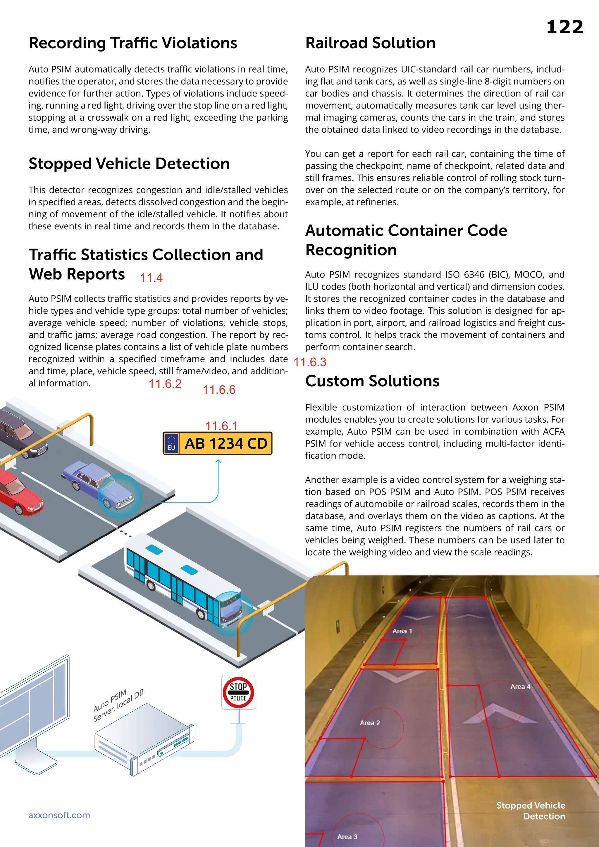 axxonsoft.com 13
Recording Traffic Violations
Auto PSIM automatically detects traffic violations in real time,
notifies the operator, and stores the data necessary to provide
evidence for further action. Types of violations include speed-
ing, running a red light, driving over the stop line on a red light,
stopping at a crosswalk on a red light, exceeding the parking
time, and wrong-way driving.
Stopped Vehicle Detection
This detector recognizes congestion and idle/stalled vehicles
in specified areas, detects dissolved congestion and the begin-
ning of movement of the idle/stalled vehicle. It notifies about
these events in real time and records them in the database.
Traffic Statistics Collection and
Web Reports
Auto PSIM collects traffic statistics and provides reports by ve-
hicle types and vehicle type groups: total number of vehicles;
average vehicle speed; number of violations, vehicle stops,
and traffic jams; average road congestion. The report by rec-
ognized license plates contains a list of vehicle plate numbers
recognized within a specified timeframe and includes date
and time, place, vehicle speed, still frame/video, and addition-
al information.
Railroad Solution
Auto PSIM recognizes UIC-standard rail car numbers, includ-
ing flat and tank cars, as well as single-line 8-digit numbers on
car bodies and chassis. It determines the direction of rail car
movement, automatically measures tank car level using ther-
mal imaging cameras, counts the cars in the train, and stores
the obtained data linked to video recordings in the database.
You can get a report for each rail car, containing the time of
passing the checkpoint, name of checkpoint, related data and
still frames. This ensures reliable control of rolling stock turn-
over on the selected route or on the company’s territory, for
example, at refineries.
Automatic Container Code
Recognition
Auto PSIM recognizes standard ISO 6346 (BIC), MOCO, and
ILU codes (both horizontal and vertical) and dimension codes.
It stores the recognized container codes in the database and
links them to video footage. This solution is designed for ap-
plication in port, airport, and railroad logistics and freight cus-
toms control. It helps track the movement of containers and
perform container search.
Custom Solutions
Flexible customization of interaction between Axxon PSIM
modules enables you to create solutions for various tasks. For
example, Auto PSIM can be used in combination with ACFA
PSIM for vehicle access control, including multi-factor identi-
fication mode.
Another example is a video control system for a weighing sta-
tion based on POS PSIM and Auto PSIM. POS PSIM receives
readings of automobile or railroad scales, records them in the
database, and overlays them on the video as captions. At the
same time, Auto PSIM registers the numbers of rail cars or
vehicles being weighed. These numbers can be used later to
locate the weighing video and view the scale readings.
AB 1234 CD
EU
Stopped Vehicle
Detection
11.4
11.6.1
11.6.2
11.6.3
11.6.6
122
11.4
11.6.1
11.6.2 11.6.6
11.6.3
 