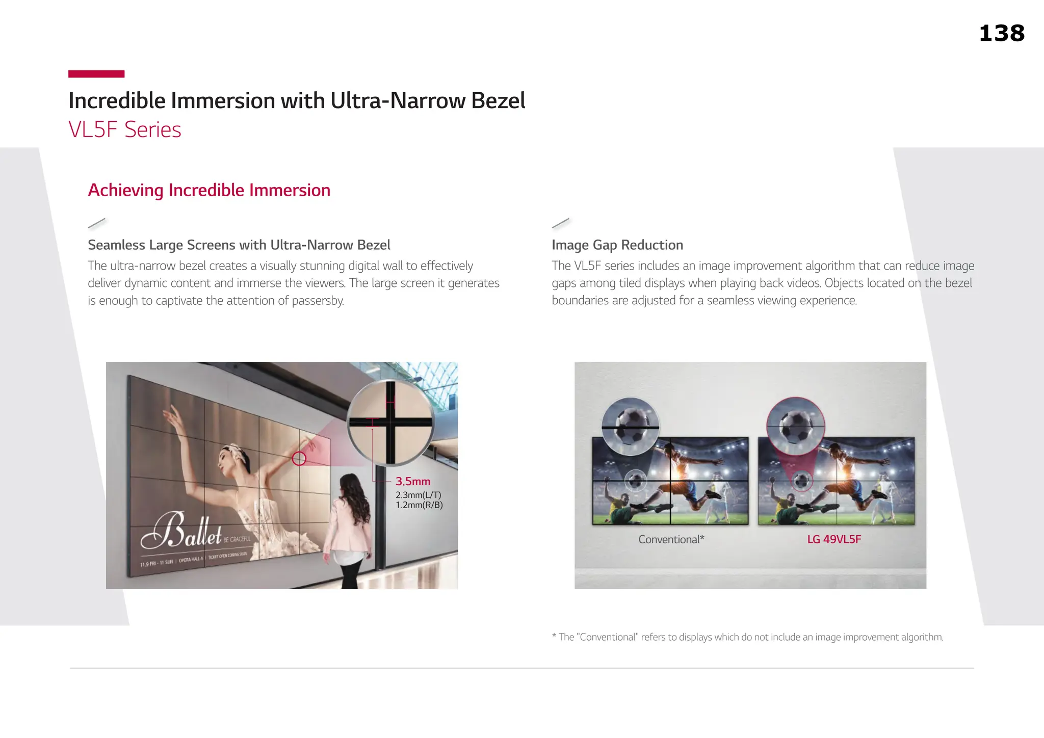 Incredible Immersion with Ultra-Narrow Bezel
VL5F Series
Seamless Large Screens with Ultra-Narrow Bezel
Achieving Incredible Immersion
The ultra-narrow bezel creates a visually stunning digital wall to effectively
deliver dynamic content and immerse the viewers. The large screen it generates
is enough to captivate the attention of passersby.
Image Gap Reduction
The VL5F series includes an image improvement algorithm that can reduce image
gaps among tiled displays when playing back videos. Objects located on the bezel
boundaries are adjusted for a seamless viewing experience.
Conventional* LG 49VL5F
3.5mm
2.3mm(L/T)
1.2mm(R/B)
* The "Conventional" refers to displays which do not include an image improvement algorithm.
138
 