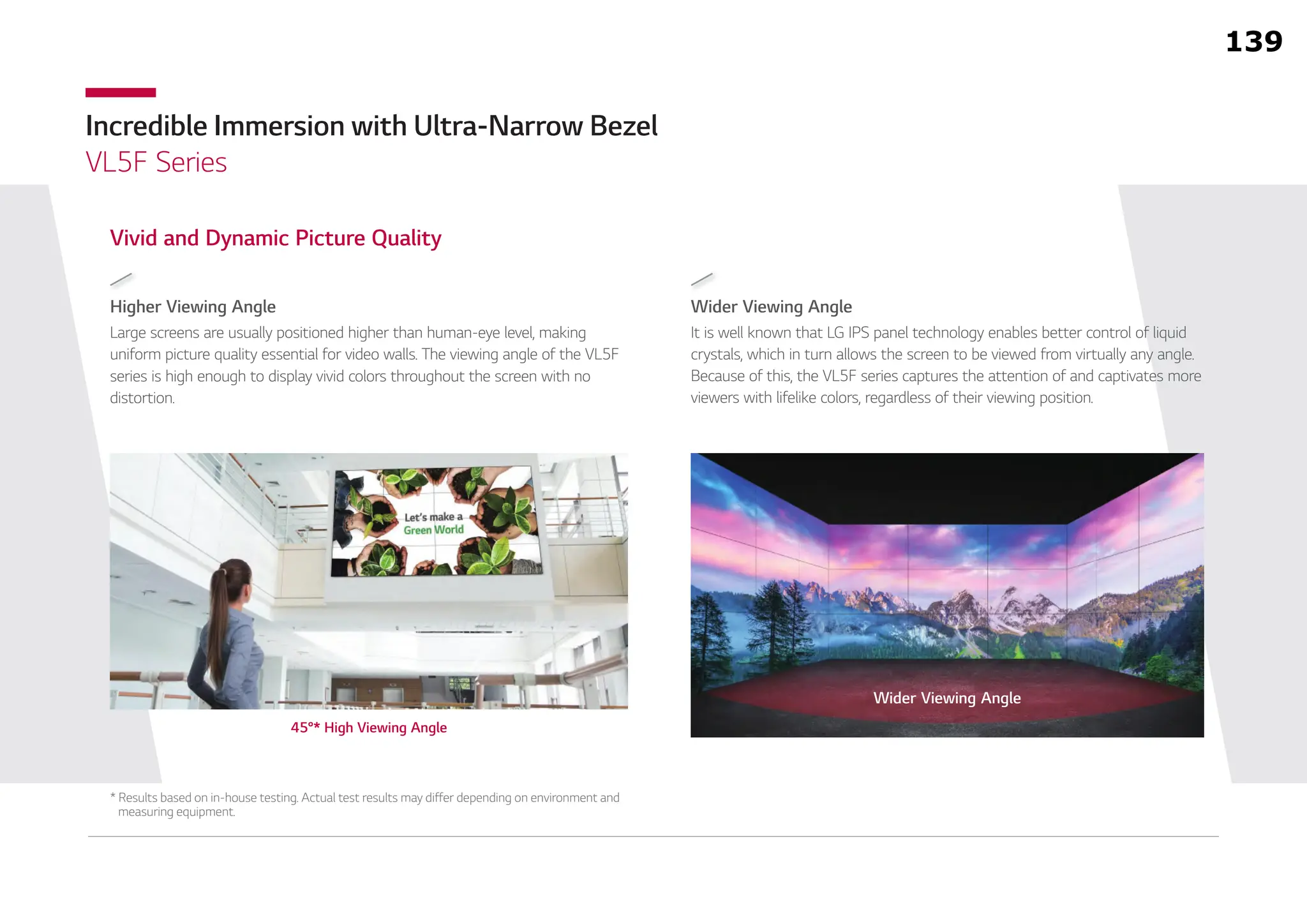Incredible Immersion with Ultra-Narrow Bezel
VL5F Series
Wider Viewing Angle
It is well known that LG IPS panel technology enables better control of liquid
crystals, which in turn allows the screen to be viewed from virtually any angle.
Because of this, the VL5F series captures the attention of and captivates more
viewers with lifelike colors, regardless of their viewing position.
Higher Viewing Angle
Vivid and Dynamic Picture Quality
Large screens are usually positioned higher than human-eye level, making
uniform picture quality essential for video walls. The viewing angle of the VL5F
series is high enough to display vivid colors throughout the screen with no
distortion.
* Results based on in-house testing. Actual test results may differ depending on environment and
measuring equipment.
Wider Viewing Angle
45°* High Viewing Angle
139
 