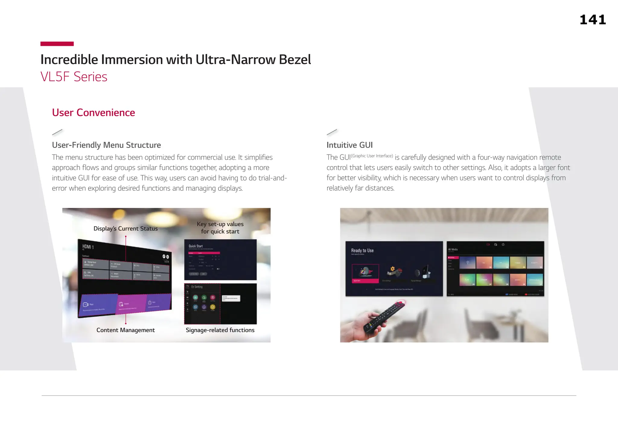 Incredible Immersion with Ultra-Narrow Bezel
VL5F Series
Intuitive GUI
The GUI(Graphic User Interface)
is carefully designed with a four-way navigation remote
control that lets users easily switch to other settings. Also, it adopts a larger font
for better visibility, which is necessary when users want to control displays from
relatively far distances.
User-Friendly Menu Structure
The menu structure has been optimized for commercial use. It simplifies
approach flows and groups similar functions together, adopting a more
intuitive GUI for ease of use. This way, users can avoid having to do trial-and-
error when exploring desired functions and managing displays.
User Convenience
Display’s Current Status
Key set-up values
for quick start
Content Management Signage-related functions
141
 