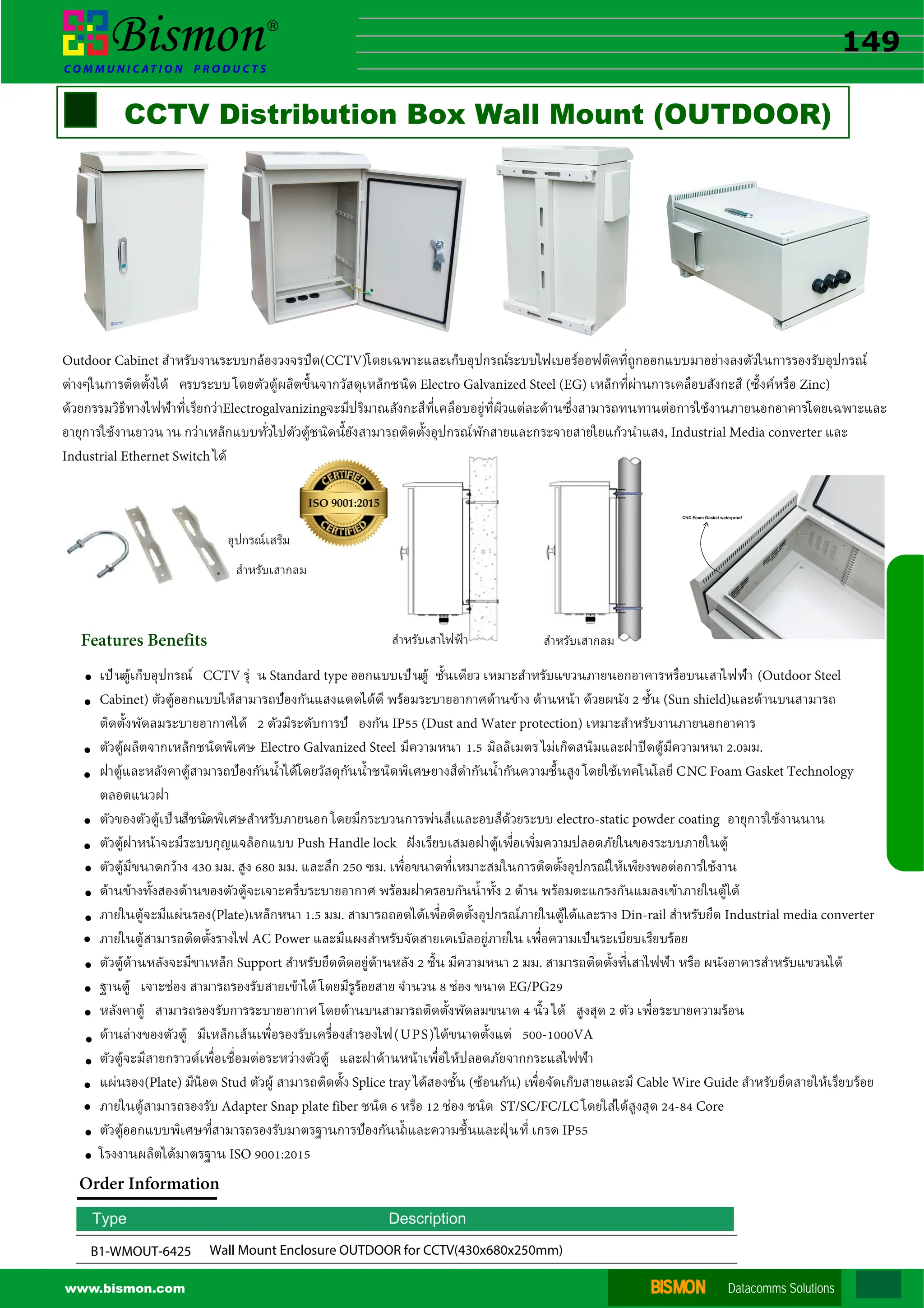 BISMON
BISMON Datacomms Solutions
www.bismon.com



CCTV Distribution Box Wall Mount (OUTDOOR)




B1-WMOUT-6425 Wall Mount Enclosure OUTDOOR for CCTV(430x680x250mm)





เป็นตู้เก็บอุปกรณ์ CCTV รุ่ น Standard type ออกแบบเป็นตู้ ชั�นเดียว เหมาะสําหรับแขวนภายนอกอาคารหรือบนเสาไฟฟ้า (Outdoor Steel
Cabinet) ตัวตู้ออกแบบให้สามารถป้องกันแสงแดดได้ดี พร้อมระบายอากาศด้านข้าง ด้านหน้า ด้วยผนัง 2 ชั�น (Sun shield)และด้านบนสามารถ
ติดตั�งพัดลมระบายอากาศได้ 2 ตัวมีระดับการป้ องกัน IP55 (Dust and Water protection) เหมาะสําหรับงานภายนอกอาคาร
ตัวตู้ผลิตจากเหล็กชนิดพิเศษ Electro Galvanized Steel มีความหนา 1.5 มิลลิเมตร ไม่เกิดสนิมและฝาปิดตู้มีความหนา 2.0มม.
ฝาตู้และหลังคาตู้สามารถป้องกันนํ�าได้โดยวัสดุกันนํ�าชนิดพิเศษยางสีดํากันนํ�ากันความชื�นสูง โดยใช้เทคโนโลยี CNC Foam Gasket Technology
ตลอดแนวฝา
ตัวของตัวตู้เป็นสีชนิดพิเศษสําหรับภายนอก โดยมีกระบวนการพ่นสีเและอบสีด้วยระบบ electro-static powder coating อายุการใช้งานนาน
ตัวตู้ฝาหน้าจะมีระบบกุญแจล็อกแบบ Push Handle lock �งเรียบเสมอฝาตู้เพื�อเพิ�มความปลอดภัยในของระบบภายในตู้
ตัวตู้มีขนาดกว้าง 430 มม. สูง 680 มม. และลึก 250 ซม. เพื�อขนาดที�เหมาะสมในการติดตั�งอุปกรณ์ให้เพียงพอต่อการใช้งาน
ด้านข้างทั�งสองด้านของตัวตู้จะเจาะครีบระบายอากาศ พร้อมฝาครอบกันนํ�าทั�ง 2 ด้าน พร้อมตะแกรงกันแมลงเข้าภายในตู้ได้
ภายในตู้จะมีแผ่นรอง(Plate)เหล็กหนา 1.5 มม. สามารถถอดได้เพื�อติดตั�งอุปกรณ์ภายในตู้ได้และราง Din-rail สําหรับยึด Industrial media converter
ภายในตู้สามารถติดตั�งรางไฟ AC Power และมีแผงสําหรับจัดสายเคเบิลอยู่ภายใน เพื�อความเป็นระเบียบเรียบร้อย
ตัวตู้ด้านหลังจะมีขาเหล็ก Support สําหรับยึดติดอยู่ด้านหลัง 2 ชิ�น มีความหนา 2 มม. สามารถติดตั�งที�เสาไฟฟ้า หรือ ผนังอาคารสําหรับแขวนได้
ฐานตู้ เจาะช่อง สามารถรองรับสายเข้าได้ โดยมีรูร้อยสาย จํานวน 8 ช่อง ขนาด EG/PG29
หลังคาตู้ สามารถรองรับการระบายอากาศ โดยด้านบนสามารถติดตั�งพัดลมขนาด 4 นิ�ว ได้ สูงสุด 2 ตัว เพื�อระบายความร้อน
ด้านล่างของตัวตู้ มีเหล็กเส้นเพื�อรองรับเครื�องสํารองไฟ(UPS)ได้ขนาดตั�งแต่ 500-1000VA
ตัวตู้จะมีสายกราวด์เพื�อเชื�อมต่อระหว่างตัวตู้ และฝาด้านหน้าเพื�อให้ปลอดภัยจากกระแสไฟฟ้า
แผ่นรอง(Plate) มีน็อต Stud ตัวผู้ สามารถติดตั�ง Splice tray ได้สองชั�น (ซ้อนกัน) เพื�อจัดเก็บสายและมี Cable Wire Guide สําหรับยึดสายให้เรียบร้อย
ภายในตู้สามารถรองรับ Adapter Snap plate fiber ชนิด 6 หรือ 12 ช่อง ชนิด ST/SC/FC/LC โดยใส่ได้สูงสุด 24-84 Core
ตัวตู้ออกแบบพิเศษที�สามารถรองรับมาตรฐานการป้องกันนํ�าและความชื�นและฝ่ ุนที� เกรด IP55
โรงงานผลิตได้มาตรฐาน ISO 9001:2015
อุปกรณ์เสริม
สําหรับเสากลม


Type Description
Order Information



Outdoor Cabinet สําหรับงานระบบกล้องวงจรปิด(CCTV)โดยเฉพาะและเก็บอุปกรณ์ระบบไฟเบอร์ออฟติคที�ถูกออกแบบมาอย่างลงตัวในการรองรับอุปกรณ์
ต่างๆในการติดตั�งได้ ครบระบบ โดยตัวตู้ผลิตขึ�นจากวัสดุเหล็กชนิด Electro Galvanized Steel (EG) เหล็กที�ผ่านการเคลือบสังกะสี (ซิ�งค์หรือ Zinc)
ด้วยกรรมวิธีทางไฟฟ้าที�เรียกว่าElectrogalvanizingจะมีปริมาณสังกะสีที�เคลือบอยู่ที�ผิวแต่ละด้านซึ�งสามารถทนทานต่อการใช้งานภายนอกอาคารโดยเฉพาะและ
อายุการใช้งานยาวนาน กว่าเหล็กแบบทั�วไปตัวตู้ชนิดนี�ยังสามารถติดตั�งอุปกรณ์พักสายและกระจายสายใยแก้วนําแสง, Industrial Media converter และ
Industrial Ethernet Switch ได้
Features Benefits สําหรับเสากลม
สําหรับเสาไฟฟ้า


149
15.1
15.3
15.4
15.5
15
15.2
 