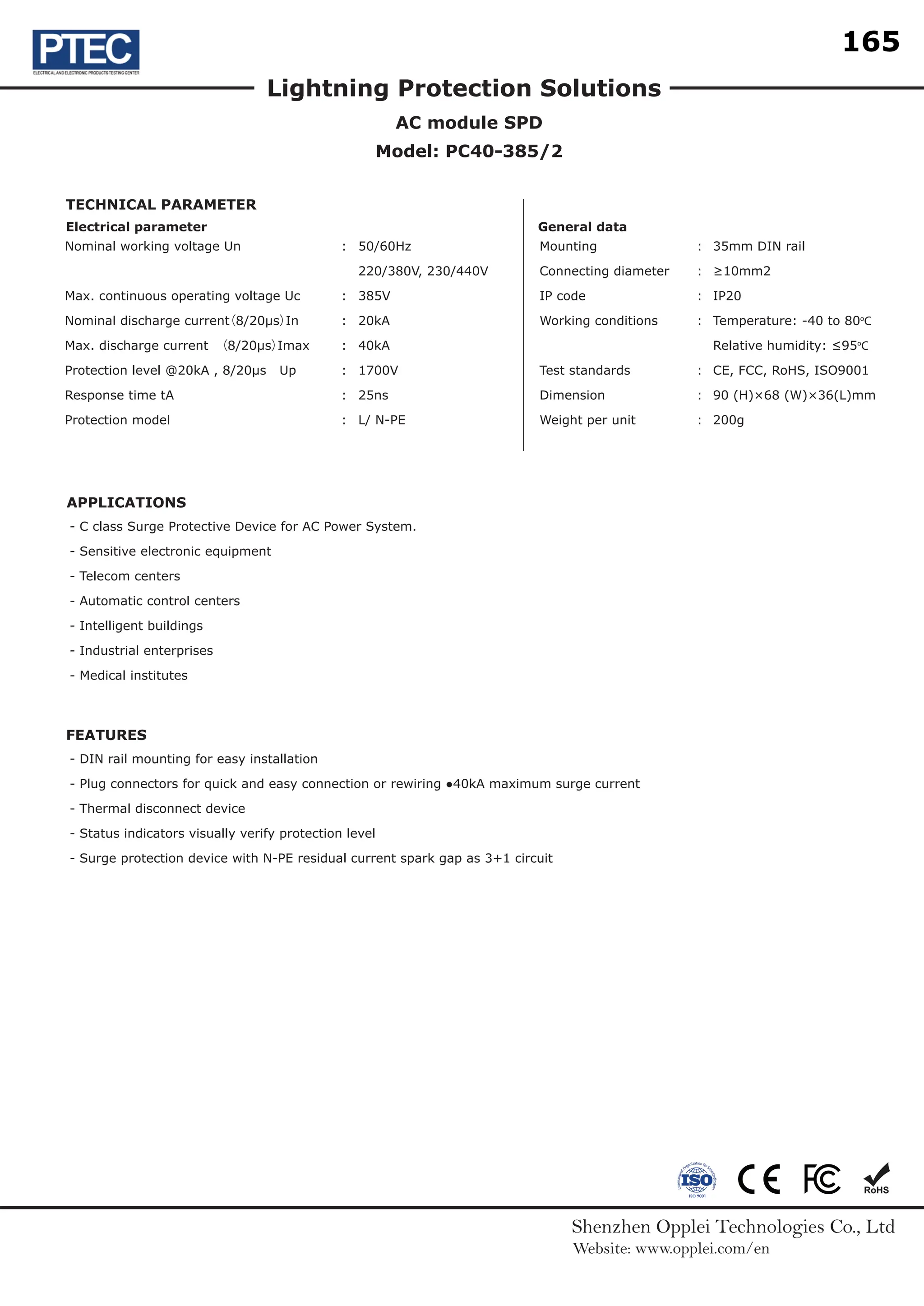 Shenzhen Opplei Technologies Co., Ltd
Website: www.opplei.com/en
Lightning Protection Solutions
AC module SPD
Model: PC40-385/2
APPLICATIONS
FEATURES
Nominal working voltage Un
Max. continuous operating voltage Uc
Nominal discharge current
（8/20µs）
In
Max. discharge current （8/20µs）
Imax
Protection level @20kA , 8/20µs Up
Response time tA
Protection model
50/60Hz
220/380V, 230/440V
385V
20kA
40kA
1700V
25ns
L/ N-PE
:
:
:
:
:
:
:
:
:
:
:
:
:
:
Mounting
Connecting diameter
IP code
Working conditions
Test standards
Dimension
Weight per unit
- C class Surge Protective Device for AC Power System.
- Sensitive electronic equipment
- Telecom centers
- Automatic control centers
- Intelligent buildings
- Industrial enterprises
- Medical institutes
- DIN rail mounting for easy installation
- Plug connectors for quick and easy connection or rewiring ●40kA maximum surge current
- Thermal disconnect device
- Status indicators visually verify protection level
- Surge protection device with N-PE residual current spark gap as 3+1 circuit
35mm DIN rail
≥10mm2
IP20
Temperature: -40 to 80o
C
Relative humidity: ≤95o
C
CE, FCC, RoHS, ISO9001
90 (H)×68 (W)×36(L)mm
200g
Electrical parameter
TECHNICAL PARAMETER
General data
165
18.1
18.2
18.9
18.8
18.5
18.4
18.10
18.7
18.3
18
 