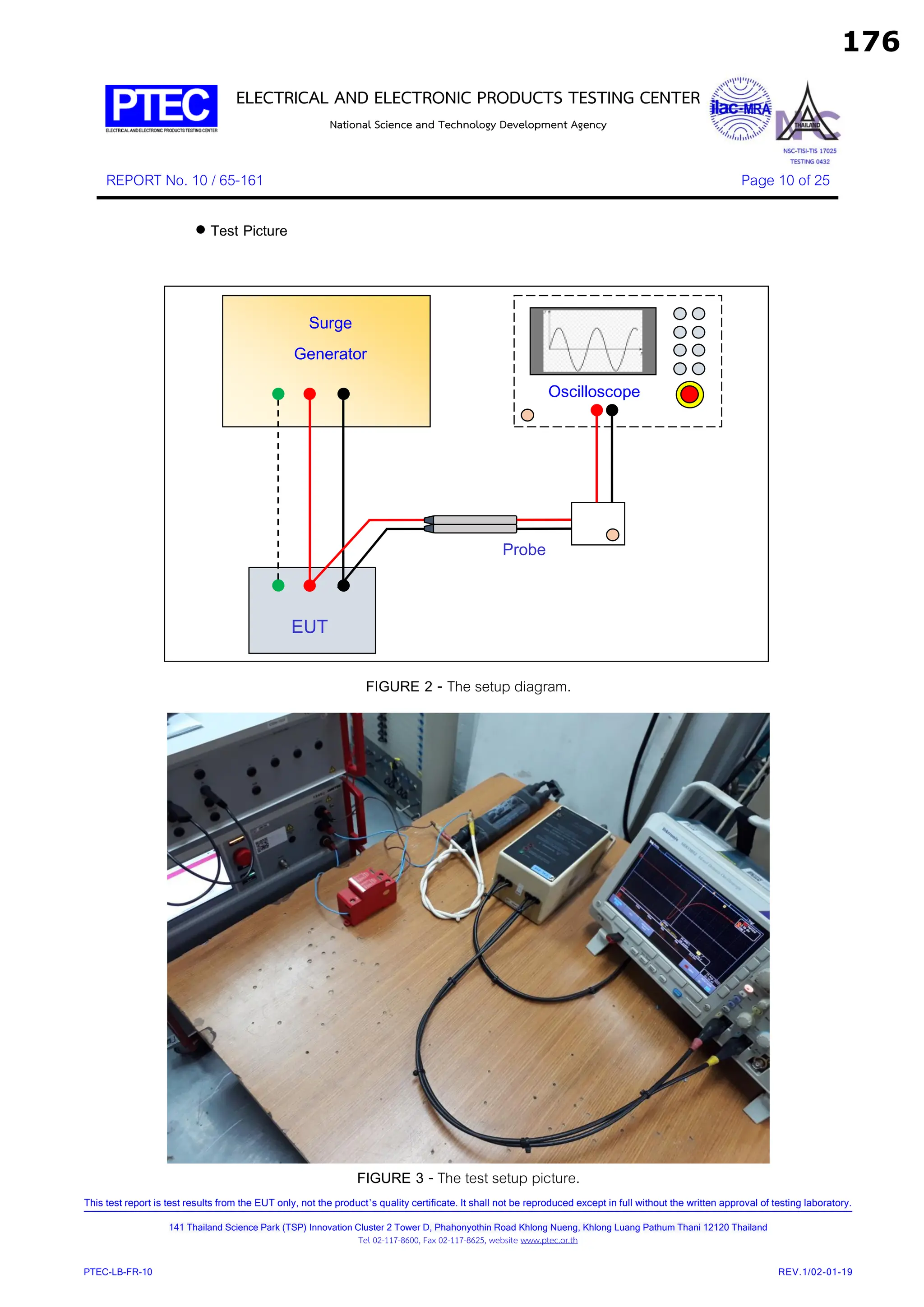 ELECTRICAL AND ELECTRONIC PRODUCTS TESTING CENTER
National Science and Technology Development Agency
REPORT No. 10 / 65-161 Page 10 of 25
This test report is test results from the EUT only, not the product’s quality certificate. It shall not be reproduced except in full without the written approval of testing laboratory.
141 Thailand Science Park (TSP) Innovation Cluster 2 Tower D, Phahonyothin Road Khlong Nueng, Khlong Luang Pathum Thani 12120 Thailand
Tel 02-117-8600, Fax 02-117-8625, website www.ptec.or.th
PTEC-LB-FR-10 REV.1/02-01-19
 Test Picture
FIGURE 2 - The setup diagram.
FIGURE 3 - The test setup picture.
EUT
Surge
Generator
Oscilloscope
Probe
176
 