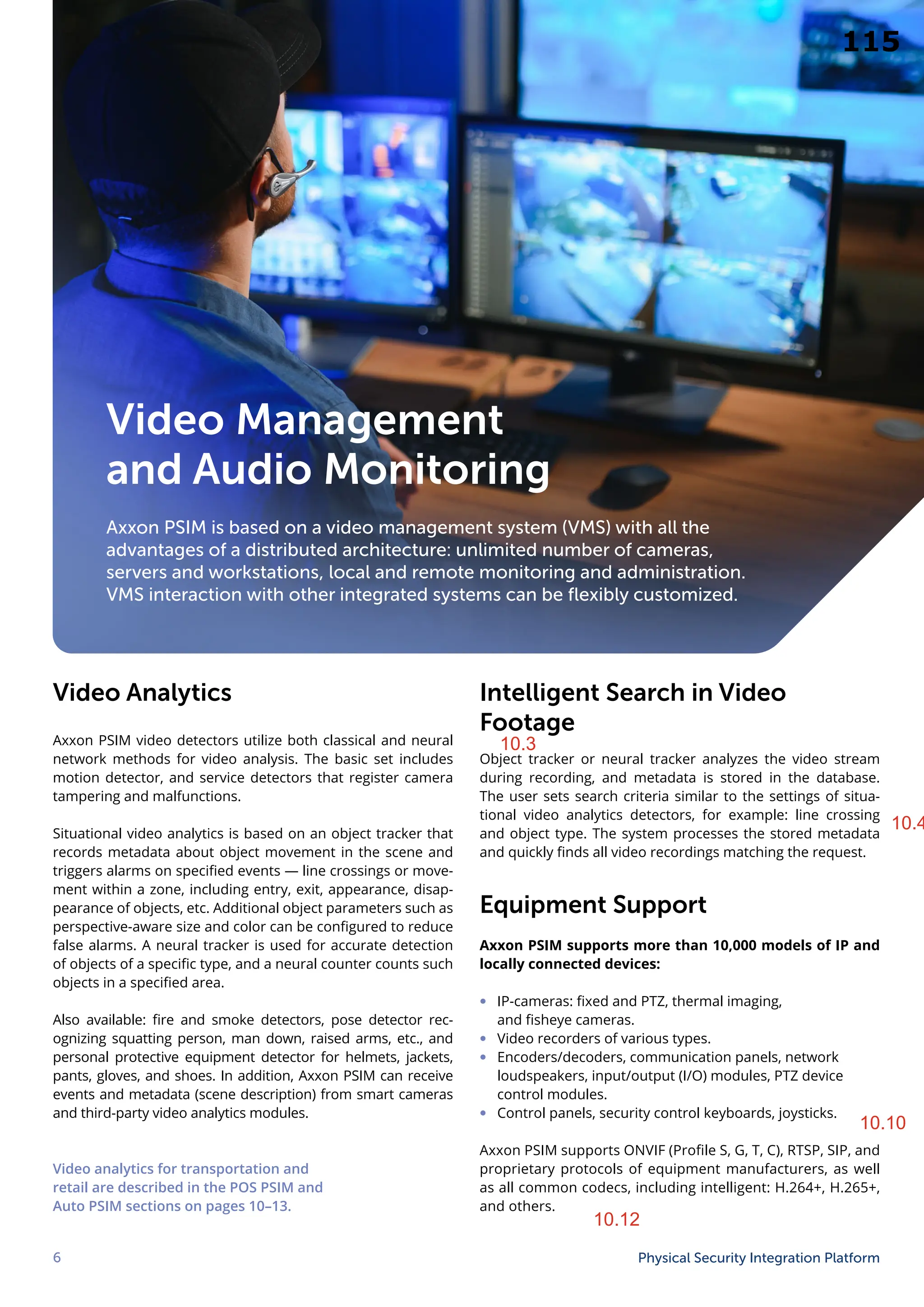 6 Physical Security Integration Platform
Intelligent Search in Video
Footage
Object tracker or neural tracker analyzes the video stream
during recording, and metadata is stored in the database.
The user sets search criteria similar to the settings of situa-
tional video analytics detectors, for example: line crossing
and object type. The system processes the stored metadata
and quickly finds all video recordings matching the request.
Equipment Support
Axxon PSIM supports more than 10,000 models of IP and
locally connected devices:
∞ IP-cameras: fixed and PTZ, thermal imaging,
and fisheye cameras.
∞ Video recorders of various types.
∞ Encoders/decoders, communication panels, network
loudspeakers, input/output (I/O) modules, PTZ device
control modules.
∞ Control panels, security control keyboards, joysticks.
Axxon PSIM supports ONVIF (Profile S, G, T, C), RTSP, SIP, and
proprietary protocols of equipment manufacturers, as well
as all common codecs, including intelligent: H.264+, H.265+,
and others.
Video Management
and Audio Monitoring
Axxon PSIM is based on a video management system (VMS) with all the
advantages of a distributed architecture: unlimited number of cameras,
servers and workstations, local and remote monitoring and administration.
VMS interaction with other integrated systems can be flexibly customized.
Video Analytics
Axxon PSIM video detectors utilize both classical and neural
network methods for video analysis. The basic set includes
motion detector, and service detectors that register camera
tampering and malfunctions.
Situational video analytics is based on an object tracker that
records metadata about object movement in the scene and
triggers alarms on specified events — line crossings or move-
ment within a zone, including entry, exit, appearance, disap-
pearance of objects, etc. Additional object parameters such as
perspective-aware size and color can be configured to reduce
false alarms. A neural tracker is used for accurate detection
of objects of a specific type, and a neural counter counts such
objects in a specified area.
Also available: fire and smoke detectors, pose detector rec-
ognizing squatting person, man down, raised arms, etc., and
personal protective equipment detector for helmets, jackets,
pants, gloves, and shoes. In addition, Axxon PSIM can receive
events and metadata (scene description) from smart cameras
and third-party video analytics modules.
Video analytics for transportation and
retail are described in the POS PSIM and
Auto PSIM sections on pages 10–13.
10.3
10.4
10.10
10.12
115
 