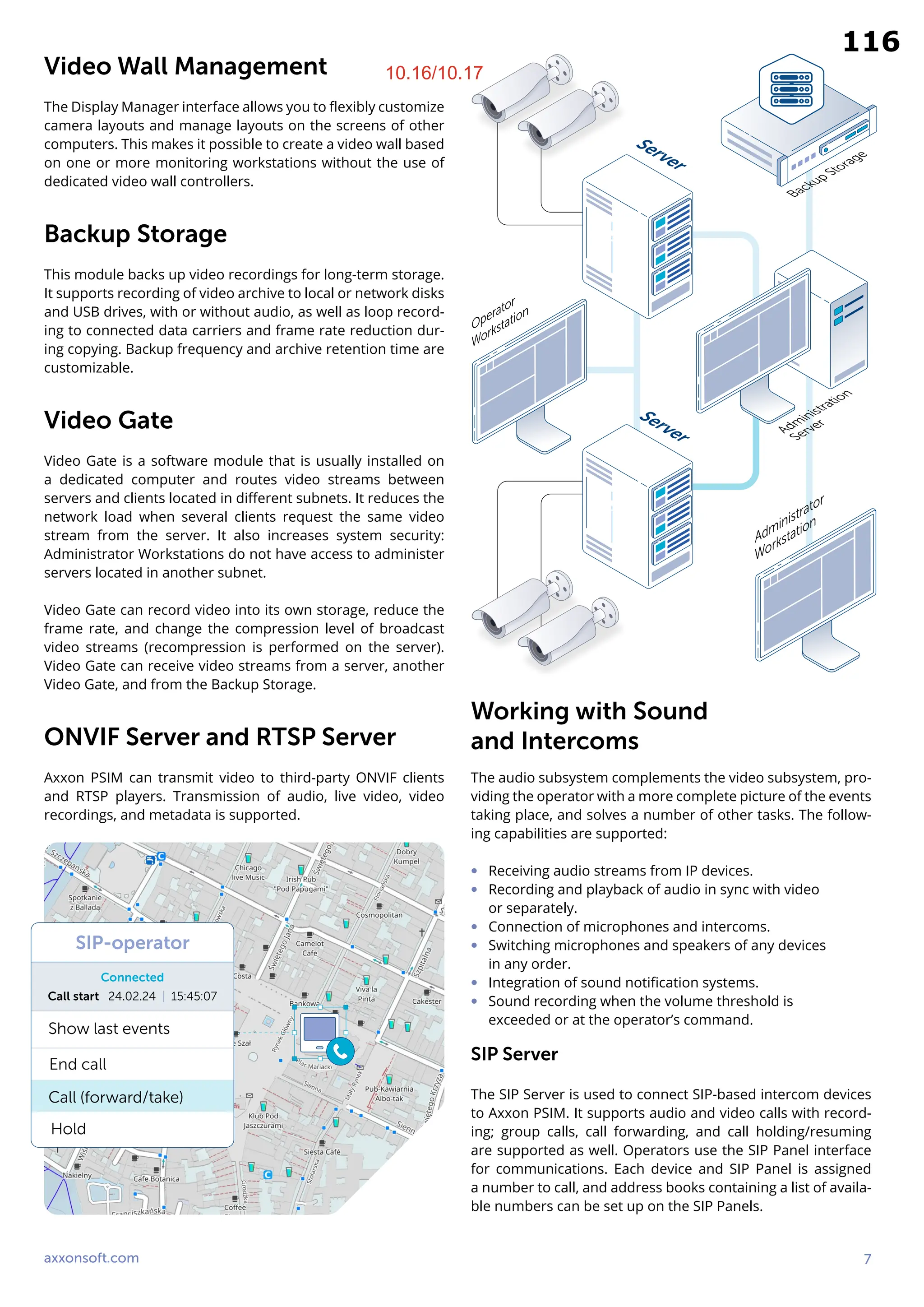 axxonsoft.com 7
Video Wall Management
The Display Manager interface allows you to flexibly customize
camera layouts and manage layouts on the screens of other
computers. This makes it possible to create a video wall based
on one or more monitoring workstations without the use of
dedicated video wall controllers.
Backup Storage
This module backs up video recordings for long-term storage.
It supports recording of video archive to local or network disks
and USB drives, with or without audio, as well as loop record-
ing to connected data carriers and frame rate reduction dur-
ing copying. Backup frequency and archive retention time are
customizable.
Video Gate
Video Gate is a software module that is usually installed on
a dedicated computer and routes video streams between
servers and clients located in different subnets. It reduces the
network load when several clients request the same video
stream from the server. It also increases system security:
Administrator Workstations do not have access to administer
servers located in another subnet.
Video Gate can record video into its own storage, reduce the
frame rate, and change the compression level of broadcast
video streams (recompression is performed on the server).
Video Gate can receive video streams from a server, another
Video Gate, and from the Backup Storage.
ONVIF Server and RTSP Server
Axxon PSIM can transmit video to third-party ONVIF clients
and RTSP players. Transmission of audio, live video, video
recordings, and metadata is supported.
Working with Sound
and Intercoms
The audio subsystem complements the video subsystem, pro-
viding the operator with a more complete picture of the events
taking place, and solves a number of other tasks. The follow-
ing capabilities are supported:
∞ Receiving audio streams from IP devices.
∞ Recording and playback of audio in sync with video
or separately.
∞ Connection of microphones and intercoms.
∞ Switching microphones and speakers of any devices
in any order.
∞ Integration of sound notification systems.
∞ Sound recording when the volume threshold is
exceeded or at the operator’s command.
SIP Server
The SIP Server is used to connect SIP-based intercom devices
to Axxon PSIM. It supports audio and video calls with record-
ing; group calls, call forwarding, and call holding/resuming
are supported as well. Operators use the SIP Panel interface
for communications. Each device and SIP Panel is assigned
a number to call, and address books containing a list of availa-
ble numbers can be set up on the SIP Panels.
Operator
Workstation
Administrator
Workstation
Server
Server
Backup Storage
Administration
Server
SIP-operator
Connected
Show last events
Call start 24.02.24 | 15:45:07
End call
Call (forward/take)
Hold
10.16/10.17
116
 