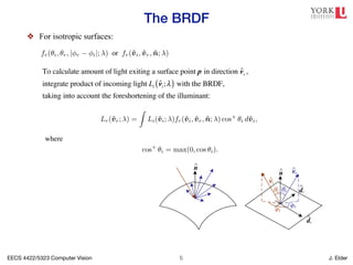 EECS 4422/5323 Computer Vision J. Elder
The BRDF
!5
❖ For isotropic surfaces:
62 Computer Vision: Algorithms and Applications (September 3, 2010 d
n
^
vi
dx
n
^ vr
^
dy
^
θi
φi
φr
θr
^
^
(a) (b)
Figure 2.15 (a) Light scatters when it hits a surface. (b) The bidirectional reflect
distribution function (BRDF) f(✓i, i, ✓r, r) is parameterized by the angles that the
surfaces are isotropic, i.e., there are no preferred directions on the surface as far
ansport is concerned. (The exceptions are anisotropic surfaces such as brushed
) aluminum, where the reflectance depends on the light orientation relative to the
of the scratches.) For an isotropic material, we can simplify the BRDF to
fr(✓i, ✓r, | r i|; ) or fr(v̂i, v̂r, n̂; ), (2.82)
quantities ✓i, ✓r and r i can be computed from the directions v̂i, v̂r, and n̂.
culate the amount of light exiting a surface point p in a direction v̂r under a given
ondition, we integrate the product of the incoming light Li(v̂i; ) with the BRDF
hors call this step a convolution). Taking into account the foreshortening factor
we obtain
Lr(v̂r; ) =
Z
Li(v̂i; )fr(v̂i, v̂r, n̂; ) cos+
✓i dv̂i, (2.83)
cos+
✓i = max(0, cos ✓i). (2.84)
t sources are discrete (a finite number of point light sources), we can replace the
ith a summation,
Lr(v̂r; ) =
X
i
Li( )fr(v̂i, v̂r, n̂; ) cos+
✓i. (2.85)
s for a given surface can be obtained through physical modeling (Torrance and
967; Cook and Torrance 1982; Glassner 1995), heuristic modeling (Phong 1975), or
mpirical observation (Ward 1992; Westin, Arvo, and Torrance 1992; Dana, van Gin-
yar et al. 1999; Dorsey, Rushmeier, and Sillion 2007; Weyrich, Lawrence, Lensch
To calculate amount of light exiting a surface point p in direction v̂r ,
integrate product of incoming light Li v̂i;λ
( ) with the BRDF,
taking into account the foreshortening of the illuminant:
as light transport is concerned. (The exceptions are anisotropic surfaces such as brushed
(scratched) aluminum, where the reflectance depends on the light orientation relative to the
direction of the scratches.) For an isotropic material, we can simplify the BRDF to
fr(✓i, ✓r, | r i|; ) or fr(v̂i, v̂r, n̂; ), (2.82)
since the quantities ✓i, ✓r and r i can be computed from the directions v̂i, v̂r, and n̂.
To calculate the amount of light exiting a surface point p in a direction v̂r under a given
lighting condition, we integrate the product of the incoming light Li(v̂i; ) with the BRDF
(some authors call this step a convolution). Taking into account the foreshortening factor
cos+
✓i, we obtain
Lr(v̂r; ) =
Z
Li(v̂i; )fr(v̂i, v̂r, n̂; ) cos+
✓i dv̂i, (2.83)
where
cos+
✓i = max(0, cos ✓i). (2.84)
If the light sources are discrete (a finite number of point light sources), we can replace the
integral with a summation,
Lr(v̂r; ) =
X
i
Li( )fr(v̂i, v̂r, n̂; ) cos+
✓i. (2.85)
BRDFs for a given surface can be obtained through physical modeling (Torrance and
Sparrow 1967; Cook and Torrance 1982; Glassner 1995), heuristic modeling (Phong 1975), or
through empirical observation (Ward 1992; Westin, Arvo, and Torrance 1992; Dana, van Gin-
neken, Nayar et al. 1999; Dorsey, Rushmeier, and Sillion 2007; Weyrich, Lawrence, Lensch
et al. 2008).6
Typical BRDFs can often be split into their diffuse and specular components,
 