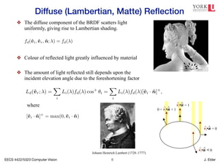 EECS 4422/5323 Computer Vision J. Elder
Diffuse (Lambertian, Matte) Reflection
!6
❖ The diffuse component of the BRDF scatters light
uniformly, giving rise to Lambertian shading.
❖ Colour of reflected light greatly influenced by material
❖ The amount of light reflected still depends upon the
incident elevation angle due to the foreshortening factor
flection, as well as darkening in the grooves and creases due to reduced
nterreflections. (Photo courtesy of the Caltech Vision Lab, http://www.
rchive.html.)
attered uniformly in all directions, i.e., the BRDF is constant,
fd(v̂i, v̂r, n̂; ) = fd( ), (2.86)
depends on the angle between the incident light direction and the surface
ecause the surface area exposed to a given amount of light becomes larger
coming completely self-shadowed as the outgoing surface normal points
(Figure 2.17a). (Think about how you orient yourself towards the sun or
imum warmth and how a flashlight projected obliquely against a wall is
pointing directly at it.) The shading equation for diffuse reflection can
) =
X
i
Li( )fd( ) cos+
✓i =
X
i
Li( )fd( )[v̂i · n̂]+
, (2.87)
[v̂i · n̂]+
= max(0, v̂i · n̂). (2.88)
omponent of a typical BRDF is specular (gloss or highlight) reflection,
ngly on the direction of the outgoing light. Consider light reflecting off a
gure 2.17b). Incident light rays are reflected in a direction that is rotated
COMP 557 12 - Lighting, Material, Shading
We now move to third part of the course where we will be concerned mostly with w
values to put at each pixel in an image. We will begin with a few simple models o
surface reflectance. I discussed these qualitatively, and then gave a more detailed
description of the model.
mirror
glossy
LIGHTING MATERIAL
parallel
ambient
point
spot
ambient
diffuse
(OpenGL
2.2 Photometric image formation
vi•n = 1
^ ^
0 < vi•n < 1
^ ^
vi•n < 0
^ ^
vi•n = 0
^ ^
(a)
While light is scattered uniformly in all directions, i.e., the BRDF is constant,
fd(v̂i, v̂r, n̂; ) = fd( ), (2.86)
he amount of light depends on the angle between the incident light direction and the surface
normal ✓i. This is because the surface area exposed to a given amount of light becomes larger
at oblique angles, becoming completely self-shadowed as the outgoing surface normal points
away from the light (Figure 2.17a). (Think about how you orient yourself towards the sun or
fireplace to get maximum warmth and how a flashlight projected obliquely against a wall is
ess bright than one pointing directly at it.) The shading equation for diffuse reflection can
hus be written as
Ld(v̂r; ) =
X
i
Li( )fd( ) cos+
✓i =
X
i
Li( )fd( )[v̂i · n̂]+
, (2.87)
where
[v̂i · n̂]+
= max(0, v̂i · n̂). (2.88)
Specular reflection
The second major component of a typical BRDF is specular (gloss or highlight) reflection,
which depends strongly on the direction of the outgoing light. Consider light reflecting off a
mirrored surface (Figure 2.17b). Incident light rays are reflected in a direction that is rotated
by 180 around the surface normal n̂. Using the same notation as in Equations (2.29–2.30),
archive.html.)
scattered uniformly in all directions, i.e., the BRDF is constant,
fd(v̂i, v̂r, n̂; ) = fd( ), (2.86)
t depends on the angle between the incident light direction and the surface
because the surface area exposed to a given amount of light becomes larger
becoming completely self-shadowed as the outgoing surface normal points
ht (Figure 2.17a). (Think about how you orient yourself towards the sun or
aximum warmth and how a flashlight projected obliquely against a wall is
ne pointing directly at it.) The shading equation for diffuse reflection can
r; ) =
X
i
Li( )fd( ) cos+
✓i =
X
i
Li( )fd( )[v̂i · n̂]+
, (2.87)
[v̂i · n̂]+
= max(0, v̂i · n̂). (2.88)
n
component of a typical BRDF is specular (gloss or highlight) reflection,
ongly on the direction of the outgoing light. Consider light reflecting off a
Figure 2.17b). Incident light rays are reflected in a direction that is rotated
e surface normal n̂. Using the same notation as in Equations (2.29–2.30),
where
Johann Heinrich Lambert (1728–1777)
 