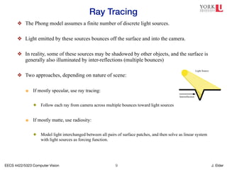 EECS 4422/5323 Computer Vision J. Elder
Ray Tracing
!9
❖ The Phong model assumes a finite number of discrete light sources.
❖ Light emitted by these sources bounces off the surface and into the camera.
❖ In reality, some of these sources may be shadowed by other objects, and the surface is
generally also illuminated by inter-reflections (multiple bounces)
❖ Two approaches, depending on nature of scene:
๏ If mostly specular, use ray tracing:
✦ Follow each ray from camera across multiple bounces toward light sources
๏ If mostly matte, use radiosity:
✦ Model light interchanged between all pairs of surface patches, and then solve as linear system
with light sources as forcing function.
5
Relationship between shadows and interreflections. Though historically ignored,
the interaction of light with objects results in a number of subtle illumination effects
which may be useful cues for surface attributes and relations. As noted above, cast
shadows are effective in determining the 3D layout of a scene, and other studies are
finding shadows play a role in object recognition [1,2,6] Interreflection is another effect
that is closely related to shadows [7]. Consider the intersection of two surfaces (figure
3).
 
