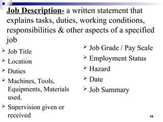 16
Job Description- a written statement that
explains tasks, duties, working conditions,
responsibilities & other aspects of a specified
job
 Job Title
 Location
 Duties
 Machines, Tools,
Equipments, Materials
used.
 Supervision given or
received
 Job Grade / Pay Scale
 Employment Status
 Hazard
 Date
 Job Summary
 