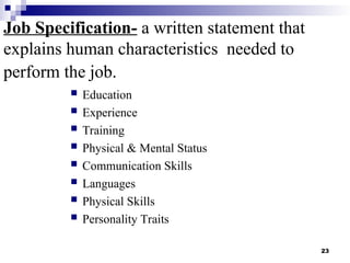 23
Job Specification- a written statement that
explains human characteristics needed to
perform the job.
 Education
 Experience
 Training
 Physical & Mental Status
 Communication Skills
 Languages
 Physical Skills
 Personality Traits
 