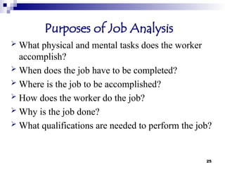 25
Purposes of Job Analysis
 What physical and mental tasks does the worker
accomplish?
 When does the job have to be completed?
 Where is the job to be accomplished?
 How does the worker do the job?
 Why is the job done?
 What qualifications are needed to perform the job?
 