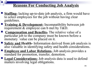 26
Reasons For Conducting Job Analysis
 Staffing- lacking up-to-date job analysis, a firm would have
to select employees for the job without having clear
guidelines.
 Training & Development- Incompatibility between job
requirement & employee can b met by T&D.
 Compensation and Benefits- The relative value of a
particular job to the company must be known before a
monetary value can be placed on it.
 Safety and Health- Information derived from job analysis is
also valuable in identifying safety and health considerations.
 Employee and Labor Relations- Job analysis provides a
standard for promotion, transfer, demotion.
 Legal Considerations- Job analysis data is used to defend
matters involving legal obligations.
 