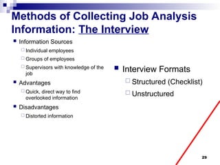 29
Methods of Collecting Job Analysis
Information: The Interview
 Information Sources
 Individual employees
 Groups of employees
 Supervisors with knowledge of the
job
 Advantages
 Quick, direct way to find
overlooked information
 Disadvantages
 Distorted information
 Interview Formats
 Structured (Checklist)
 Unstructured
 