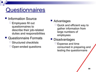 30
Questionnaires
 Information Source
 Employees fill out
questionnaires to
describe their job-related
duties and responsibilities
 Questionnaire Formats
 Structured checklists
 Open-ended questions
 Advantages
 Quick and efficient way to
gather information from
large numbers of
employees
 Disadvantages
 Expense and time
consumed in preparing and
testing the questionnaire
 