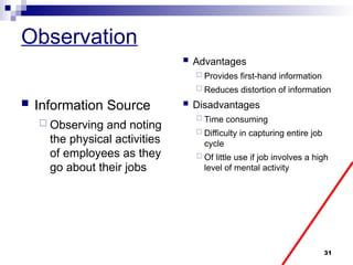 31
Observation
 Information Source
 Observing and noting
the physical activities
of employees as they
go about their jobs
 Advantages
 Provides first-hand information
 Reduces distortion of information
 Disadvantages
 Time consuming
 Difficulty in capturing entire job
cycle
 Of little use if job involves a high
level of mental activity
 
