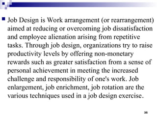 35
 Job Design is Work arrangement (or rearrangement)
aimed at reducing or overcoming job dissatisfaction
and employee alienation arising from repetitive
tasks. Through job design, organizations try to raise
productivity levels by offering non-monetary
rewards such as greater satisfaction from a sense of
personal achievement in meeting the increased
challenge and responsibility of one's work. Job
enlargement, job enrichment, job rotation are the
various techniques used in a job design exercise.
 