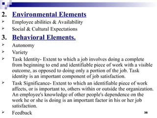 38
2. Environmental Elements
 Employee abilities & Availability
 Social & Cultural Expectations
3. Behavioral Elements.
 Autonomy
 Variety
 Task Identity- Extent to which a job involves doing a complete
from beginning to end and identifiable piece of work with a visible
outcome, as opposed to doing only a portion of the job. Task
identity is an important component of job satisfaction.
 Task Significance- Extent to which an identifiable piece of work
affects, or is important to, others within or outside the organization.
An employee's knowledge of other people's dependence on the
work he or she is doing is an important factor in his or her job
satisfaction.
 Feedback
 