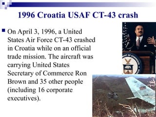 4
1996 Croatia USAF CT-43 crash
 On April 3, 1996, a United
States Air Force CT-43 crashed
in Croatia while on an official
trade mission. The aircraft was
carrying United States
Secretary of Commerce Ron
Brown and 35 other people
(including 16 corporate
executives).
 