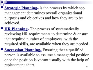 8
 Strategic Planning- is the process by which top
management determines overall organizational
purposes and objectives and how they are to be
achieved.
 HR Planning- The process of systematically
reviewing HR requirements to determine & ensure
that required number of employees, with the
required skills, are available when they are needed.
 Succession Planning- Ensuring that a qualified
person is available to assume a managerial position
once the position is vacant usually with the help of
replacement chart.
 