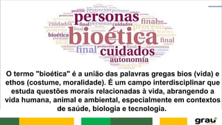 O termo "bioética" é a união das palavras gregas bios (vida) e
ethos (costume, moralidade). É um campo interdisciplinar que
estuda questões morais relacionadas à vida, abrangendo a
vida humana, animal e ambiental, especialmente em contextos
de saúde, biologia e tecnologia.
 