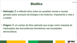 Bioética
• Definição: É a reflexão ética sobre as questões morais e sociais
geradas pelos avanços da biologia e da medicina, impactando a vida e
a saúde.
• Origem: É um campo da ética aplicada que surgiu como resposta às
implicações das tecnociências biomédicas nas sociedades
democráticas.
 