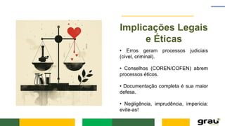 Implicações Legais
e Éticas
• Erros geram processos judiciais
(cível, criminal).
• Conselhos (COREN/COFEN) abrem
processos éticos.
• Documentação completa é sua maior
defesa.
• Negligência, imprudência, imperícia:
evite-as!
 