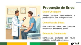 Prevenção de Erros
Dupla Checagem
Sempre verifique medicamentos e
procedimentos com outro profissional.
Comunicação Eficaz
Use protocolos claros para transmitir
informações importantes e vitais.
Educação Continuada
Mantenha-se atualizado com novas
práticas e tecnologias em saúde.
 