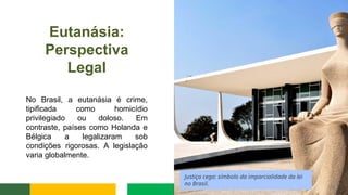 Eutanásia:
Perspectiva
Legal
No Brasil, a eutanásia é crime,
tipificada como homicídio
privilegiado ou doloso. Em
contraste, países como Holanda e
Bélgica a legalizaram sob
condições rigorosas. A legislação
varia globalmente.
Justiça cega: símbolo da imparcialidade da lei
no Brasil.
 