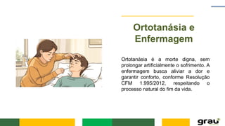 Ortotanásia e
Enfermagem
Ortotanásia é a morte digna, sem
prolongar artificialmente o sofrimento. A
enfermagem busca aliviar a dor e
garantir conforto, conforme Resolução
CFM 1.995/2012, respeitando o
processo natural do fim da vida.
 