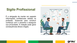 Sigilo Profissional
É a obrigação de manter em segredo
informações confidenciais obtidas na
profissão. Essencial para construir
confiança com o paciente e assegurar
sua privacidade. A violação pode gerar
consequências éticas e legais.
 
