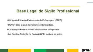 Base Legal do Sigilo Profissional
• Código de Ética dos Profissionais de Enfermagem (CEPE).
• DEVER ético e legal de manter confidencialidade.
• Constituição Federal: direito à intimidade e vida privada.
• Lei Geral de Proteção de Dados (LGPD) também se aplica.
 