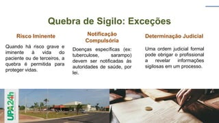 Quebra de Sigilo: Exceções
Risco Iminente
Quando há risco grave e
iminente à vida do
paciente ou de terceiros, a
quebra é permitida para
proteger vidas.
Notificação
Compulsória
Doenças específicas (ex:
tuberculose, sarampo)
devem ser notificadas às
autoridades de saúde, por
lei.
Determinação Judicial
Uma ordem judicial formal
pode obrigar o profissional
a revelar informações
sigilosas em um processo.
 