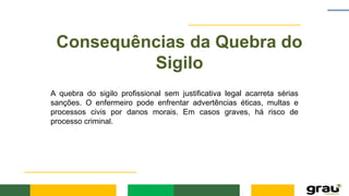 Consequências da Quebra do
Sigilo
A quebra do sigilo profissional sem justificativa legal acarreta sérias
sanções. O enfermeiro pode enfrentar advertências éticas, multas e
processos civis por danos morais. Em casos graves, há risco de
processo criminal.
 