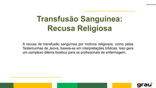 Transfusão Sanguínea:
Recusa Religiosa
A recusa de transfusão sanguínea por motivos religiosos, como pelas
Testemunhas de Jeová, baseia-se em interpretações bíblicas. Isso gera
um complexo dilema bioético para os profissionais de enfermagem.
 