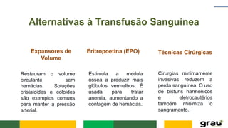 Alternativas à Transfusão Sanguínea
Expansores de
Volume
Restauram o volume
circulante sem
hemácias. Soluções
cristaloides e coloides
são exemplos comuns
para manter a pressão
arterial.
Eritropoetina (EPO)
Estimula a medula
óssea a produzir mais
glóbulos vermelhos. É
usada para tratar
anemia, aumentando a
contagem de hemácias.
Técnicas Cirúrgicas
Cirurgias minimamente
invasivas reduzem a
perda sanguínea. O uso
de bisturis harmônicos
e eletrocautérios
também minimiza o
sangramento.
 